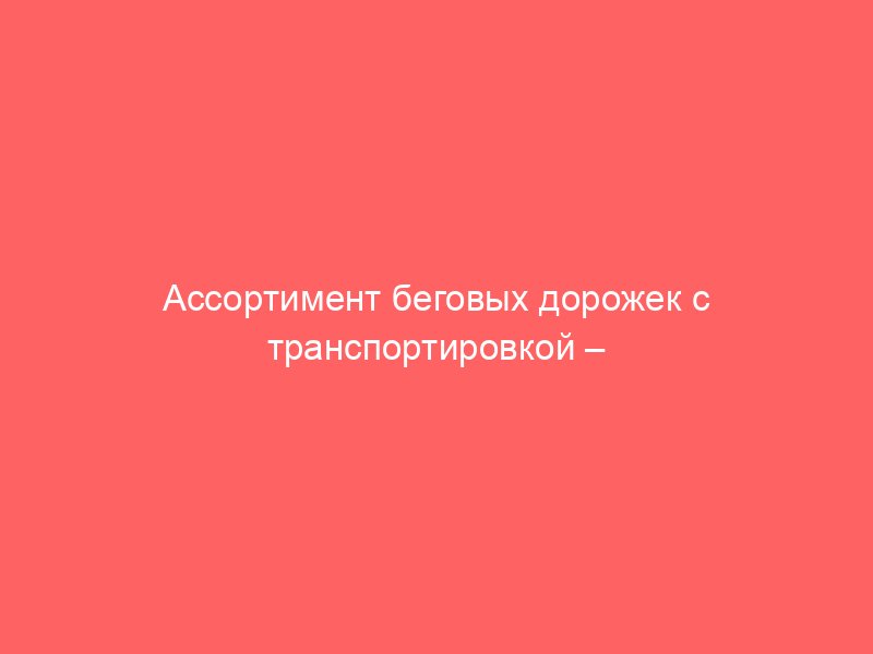 Ассортимент беговых дорожек с транспортировкой – просто, быстро, доступно