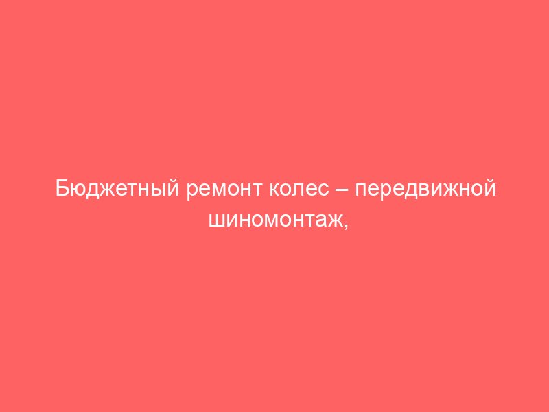 Бюджетный ремонт колес – передвижной шиномонтаж, неизменно готовый прийти на помощь