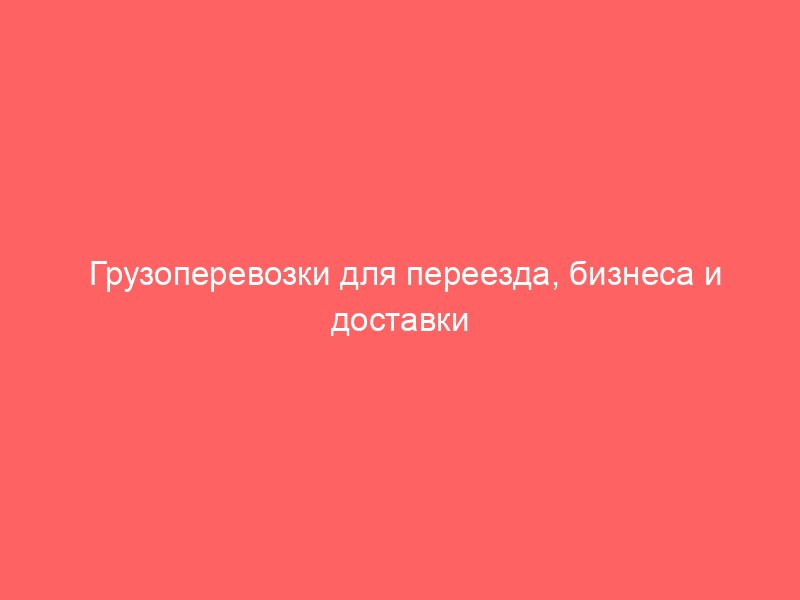 Грузоперевозки для переезда, бизнеса и доставки продукции – комфортные условия