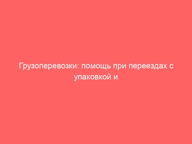 Грузоперевозки: помощь при переездах с упаковкой и транспортировкой