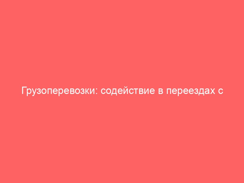 Грузоперевозки: содействие в переездах с всесторонним сопровождением транспортировки мебели