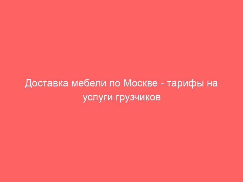 Доставка мебели по Москве тарифы на услуги грузчиков и офисный переезд. Телефон по грузоперевозкам!