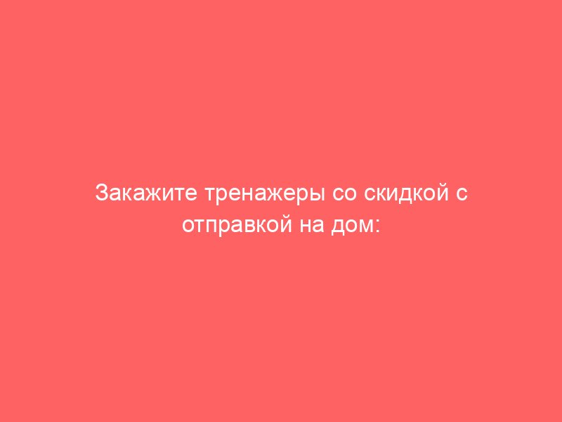 Закажите тренажеры со скидкой с отправкой на дом: список тренажеров для дома, обратная связь, информация