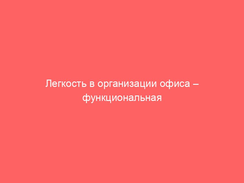 Легкость в организации офиса – функциональная офисная мебель для любого бизнеса