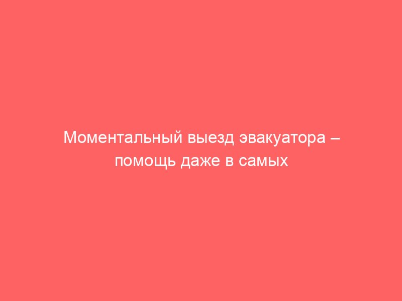 Моментальный выезд эвакуатора – помощь даже в самых сложных ситуациях