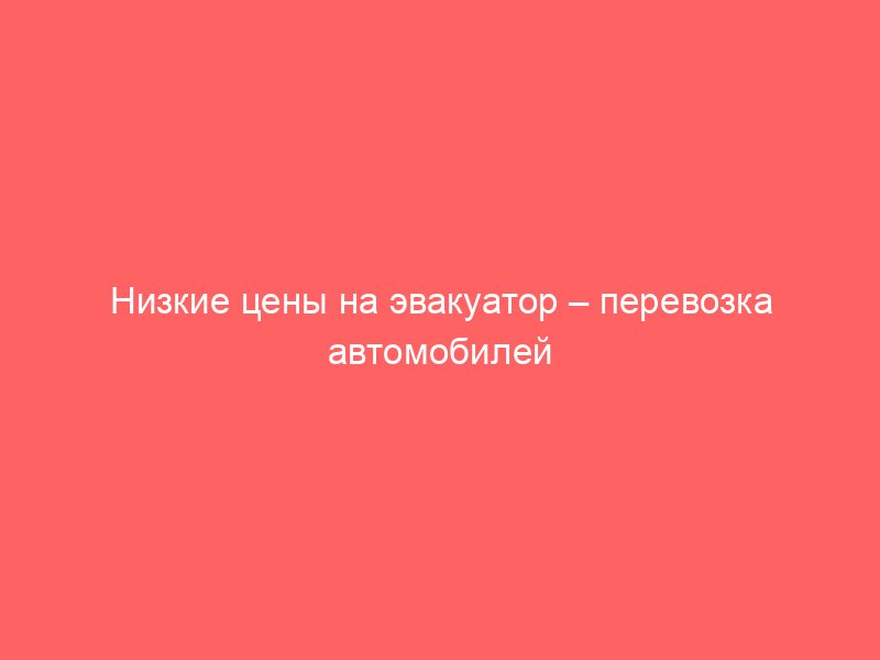 Низкие цены на эвакуатор – перевозка автомобилей быстро и надежно