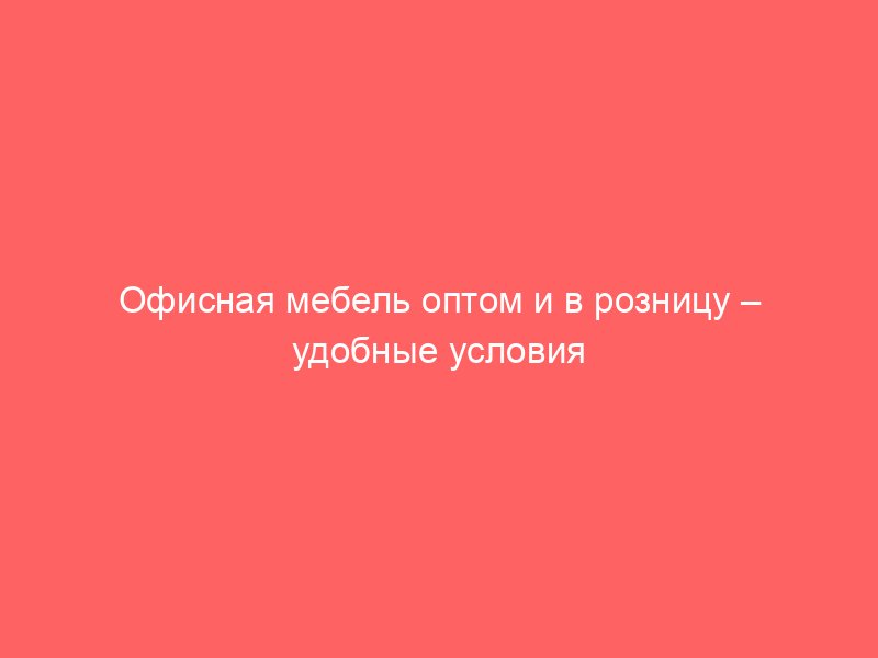 Офисная мебель оптом и в розницу – удобные условия для всех клиентов