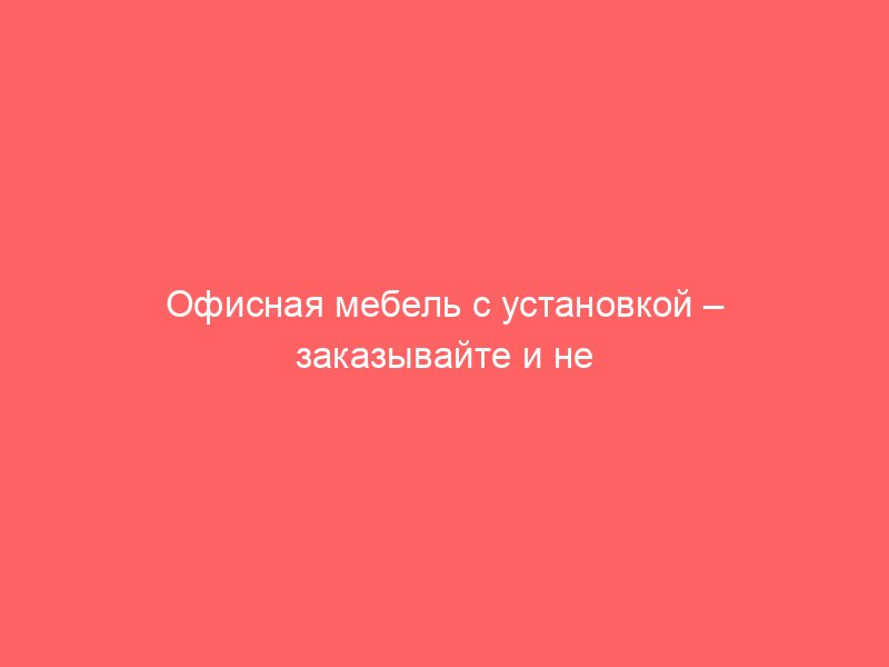 Офисная мебель с установкой – заказывайте и не беспокойтесь о сборке