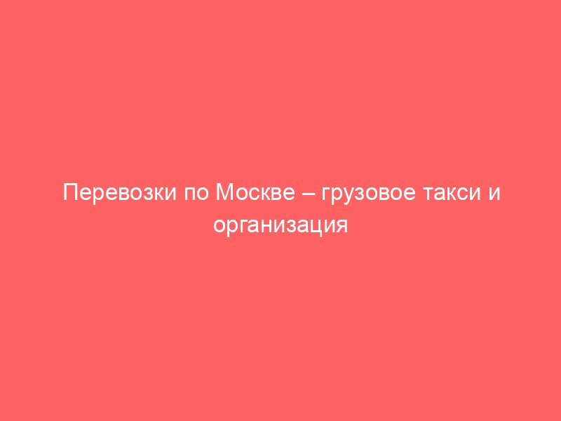 Перевозки по Москве – грузовое такси и организация переездов