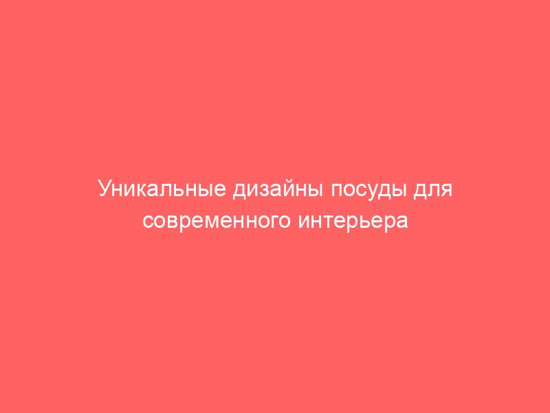 Уникальные дизайны посуды для современного интерьера