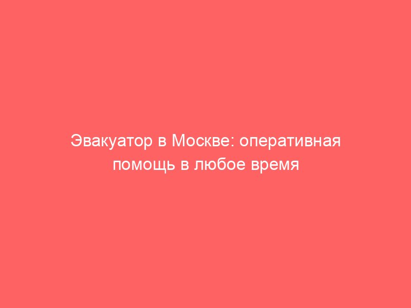 Эвакуатор в Москве: оперативная помощь в любое время суток и при любых условиях