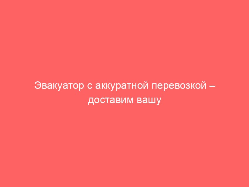 Эвакуатор с аккуратной перевозкой – доставим вашу машину бережно